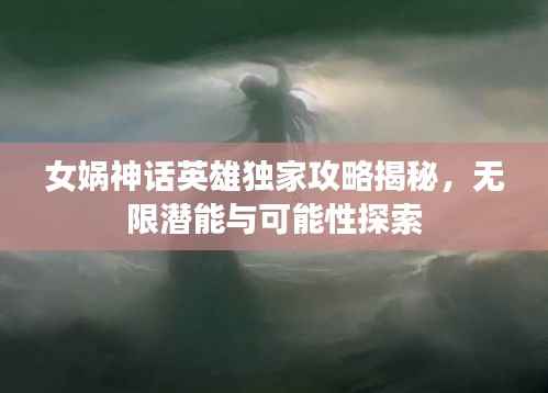 女娲神话英雄独家攻略揭秘,无限潜能与可能性探索