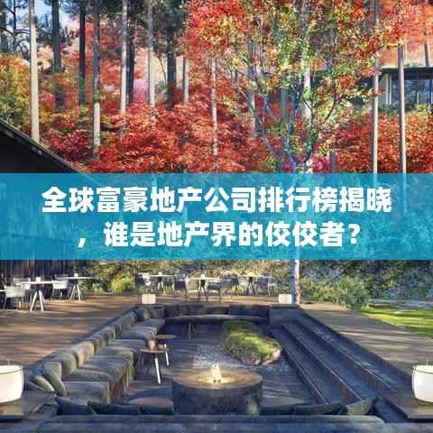 全球富豪地产公司排行榜揭晓，谁是地产界的佼佼者？