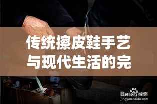 传统擦皮鞋手艺与现代生活的完美融合,百度带你领略擦鞋魅力