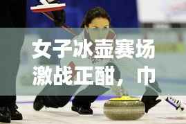 女子冰壶赛场激战正酣，巾帼英雄展现非凡风采