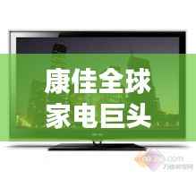 康佳全球家电巨头地位揭秘,世界排名一览无余